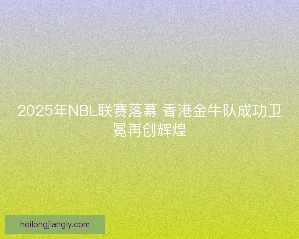 2025年NBL联赛落幕 香港金牛队成功卫冕再创辉煌