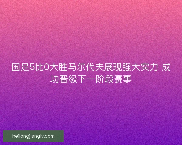 国足5比0大胜马尔代夫展现强大实力 成功晋级下一阶段赛事