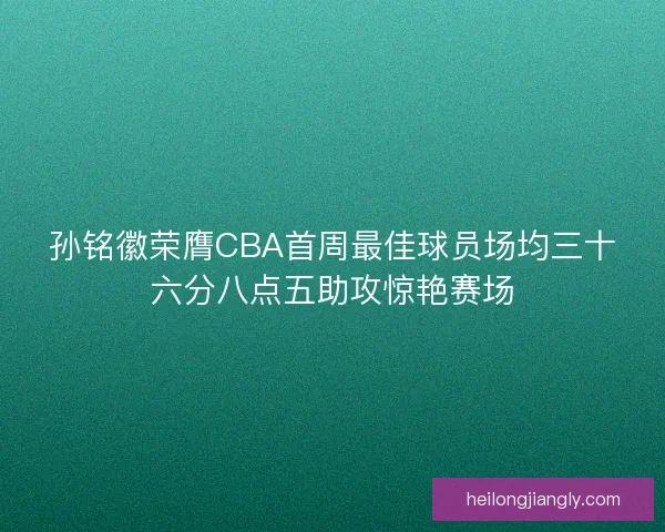 孙铭徽荣膺CBA首周最佳球员场均三十六分八点五助攻惊艳赛场