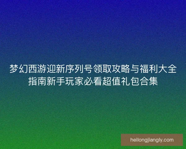 梦幻西游迎新序列号领取攻略与福利大全指南新手玩家必看超值礼包合集