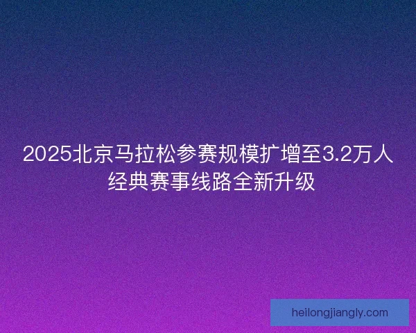 2025北京马拉松参赛规模扩增至3.2万人 经典赛事线路全新升级