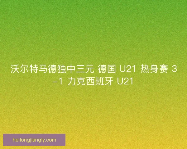 沃尔特马德独中三元 德国 U21 热身赛 3-1 力克西班牙 U21