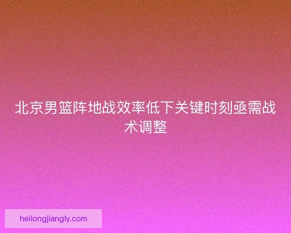 北京男篮阵地战效率低下关键时刻亟需战术调整