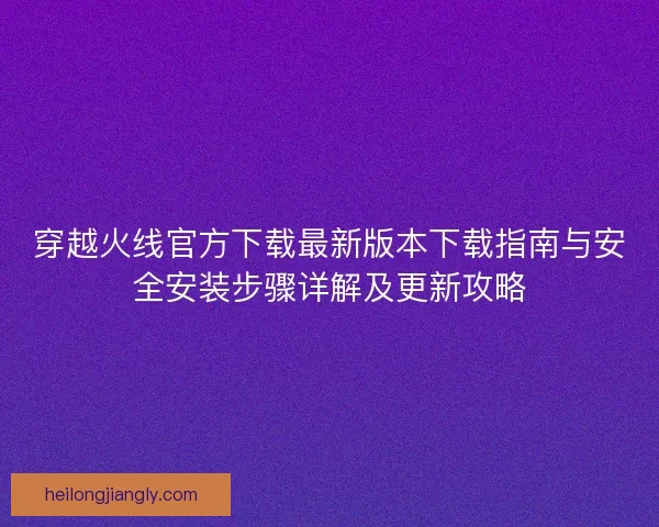 穿越火线官方下载最新版本下载指南与安全安装步骤详解及更新攻略 穿越火线官方下载最新版本下载指南与安全安装步骤详解及更新攻略