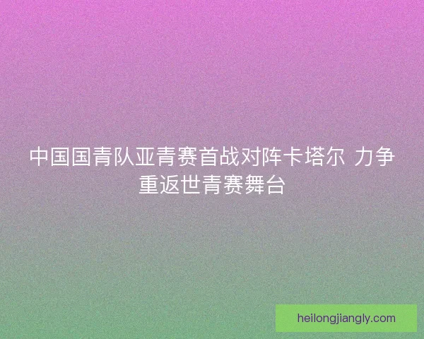 中国国青队亚青赛首战对阵卡塔尔 力争重返世青赛舞台 中国国青队亚青赛首战对阵卡塔尔 力争重返世青赛舞台