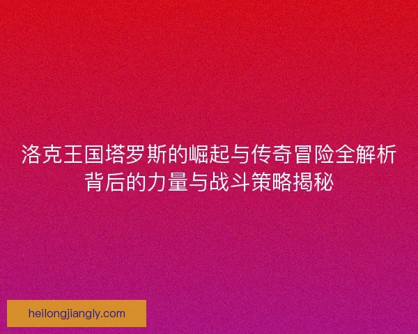 洛克王国塔罗斯的崛起与传奇冒险全解析背后的力量与战斗策略揭秘