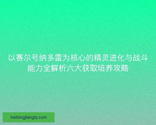 以赛尔号纳多雷为核心的精灵进化与战斗能力全解析六大获取培养攻略