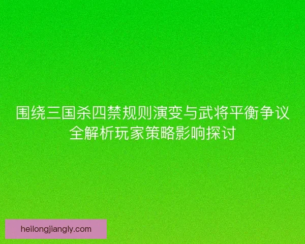 围绕三国杀四禁规则演变与武将平衡争议全解析玩家策略影响探讨