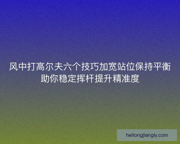 风中打高尔夫六个技巧加宽站位保持平衡助你稳定挥杆提升精准度