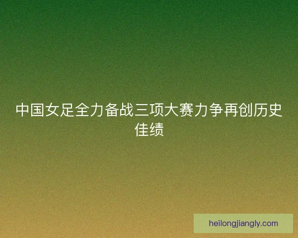 中国女足全力备战三项大赛力争再创历史佳绩 中国女足全力备战三项大赛力争再创历史佳绩