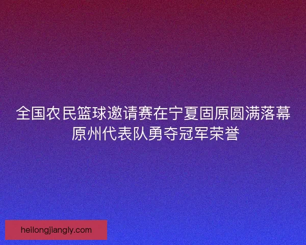 全国农民篮球邀请赛在宁夏固原圆满落幕 原州代表队勇夺冠军荣誉