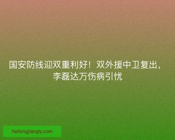 国安防线迎双重利好！双外援中卫复出，李磊达万伤病引忧